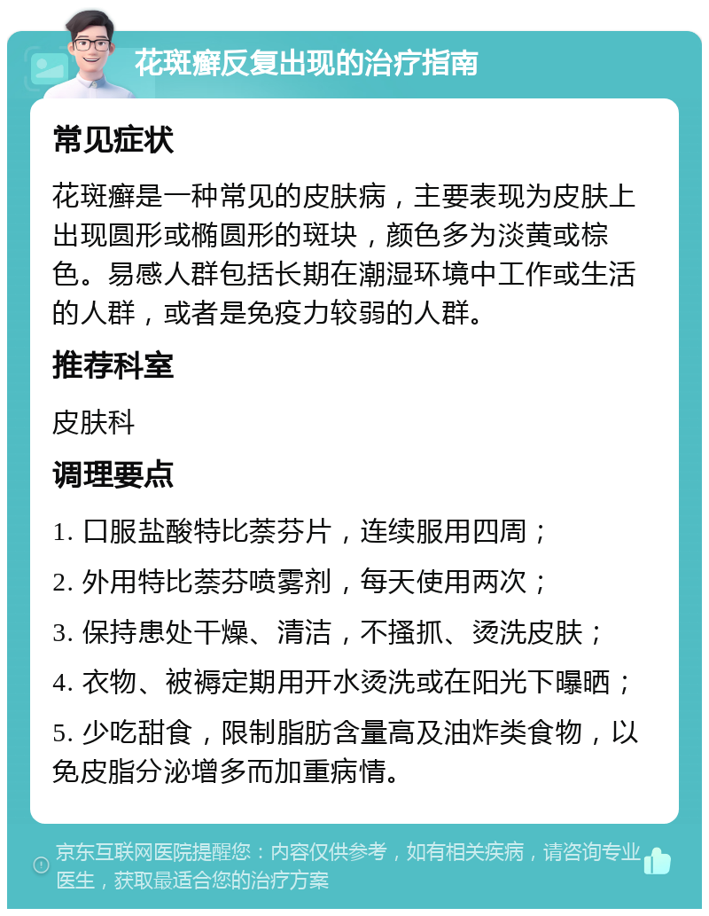 花斑癣反复出现的治疗指南 常见症状 花斑癣是一种常见的皮肤病，主要表现为皮肤上出现圆形或椭圆形的斑块，颜色多为淡黄或棕色。易感人群包括长期在潮湿环境中工作或生活的人群，或者是免疫力较弱的人群。 推荐科室 皮肤科 调理要点 1. 口服盐酸特比萘芬片，连续服用四周； 2. 外用特比萘芬喷雾剂，每天使用两次； 3. 保持患处干燥、清洁，不搔抓、烫洗皮肤； 4. 衣物、被褥定期用开水烫洗或在阳光下曝晒； 5. 少吃甜食，限制脂肪含量高及油炸类食物，以免皮脂分泌增多而加重病情。