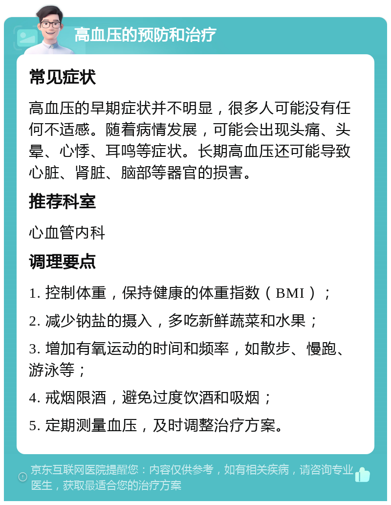 高血压的预防和治疗 常见症状 高血压的早期症状并不明显，很多人可能没有任何不适感。随着病情发展，可能会出现头痛、头晕、心悸、耳鸣等症状。长期高血压还可能导致心脏、肾脏、脑部等器官的损害。 推荐科室 心血管内科 调理要点 1. 控制体重，保持健康的体重指数（BMI）； 2. 减少钠盐的摄入，多吃新鲜蔬菜和水果； 3. 增加有氧运动的时间和频率，如散步、慢跑、游泳等； 4. 戒烟限酒，避免过度饮酒和吸烟； 5. 定期测量血压，及时调整治疗方案。