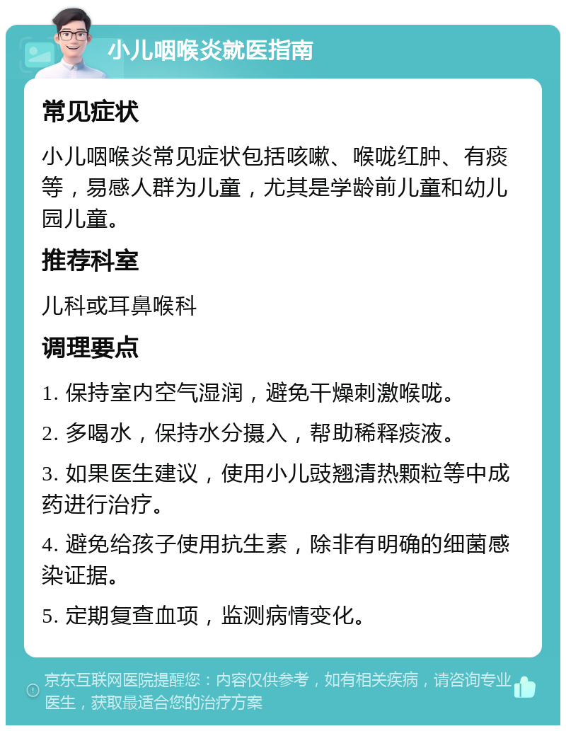 小儿咽喉炎就医指南 常见症状 小儿咽喉炎常见症状包括咳嗽、喉咙红肿、有痰等，易感人群为儿童，尤其是学龄前儿童和幼儿园儿童。 推荐科室 儿科或耳鼻喉科 调理要点 1. 保持室内空气湿润，避免干燥刺激喉咙。 2. 多喝水，保持水分摄入，帮助稀释痰液。 3. 如果医生建议，使用小儿豉翘清热颗粒等中成药进行治疗。 4. 避免给孩子使用抗生素，除非有明确的细菌感染证据。 5. 定期复查血项，监测病情变化。