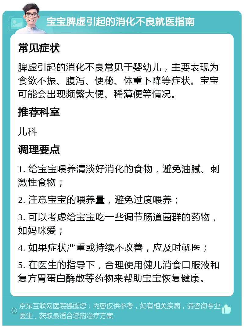 宝宝脾虚引起的消化不良就医指南 常见症状 脾虚引起的消化不良常见于婴幼儿，主要表现为食欲不振、腹泻、便秘、体重下降等症状。宝宝可能会出现频繁大便、稀薄便等情况。 推荐科室 儿科 调理要点 1. 给宝宝喂养清淡好消化的食物，避免油腻、刺激性食物； 2. 注意宝宝的喂养量，避免过度喂养； 3. 可以考虑给宝宝吃一些调节肠道菌群的药物，如妈咪爱； 4. 如果症状严重或持续不改善，应及时就医； 5. 在医生的指导下，合理使用健儿消食口服液和复方胃蛋白酶散等药物来帮助宝宝恢复健康。