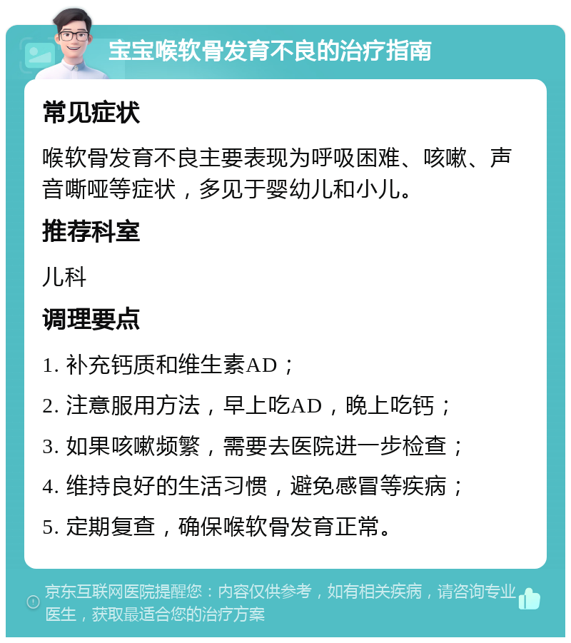 宝宝喉软骨发育不良的治疗指南 常见症状 喉软骨发育不良主要表现为呼吸困难、咳嗽、声音嘶哑等症状，多见于婴幼儿和小儿。 推荐科室 儿科 调理要点 1. 补充钙质和维生素AD； 2. 注意服用方法，早上吃AD，晚上吃钙； 3. 如果咳嗽频繁，需要去医院进一步检查； 4. 维持良好的生活习惯，避免感冒等疾病； 5. 定期复查，确保喉软骨发育正常。