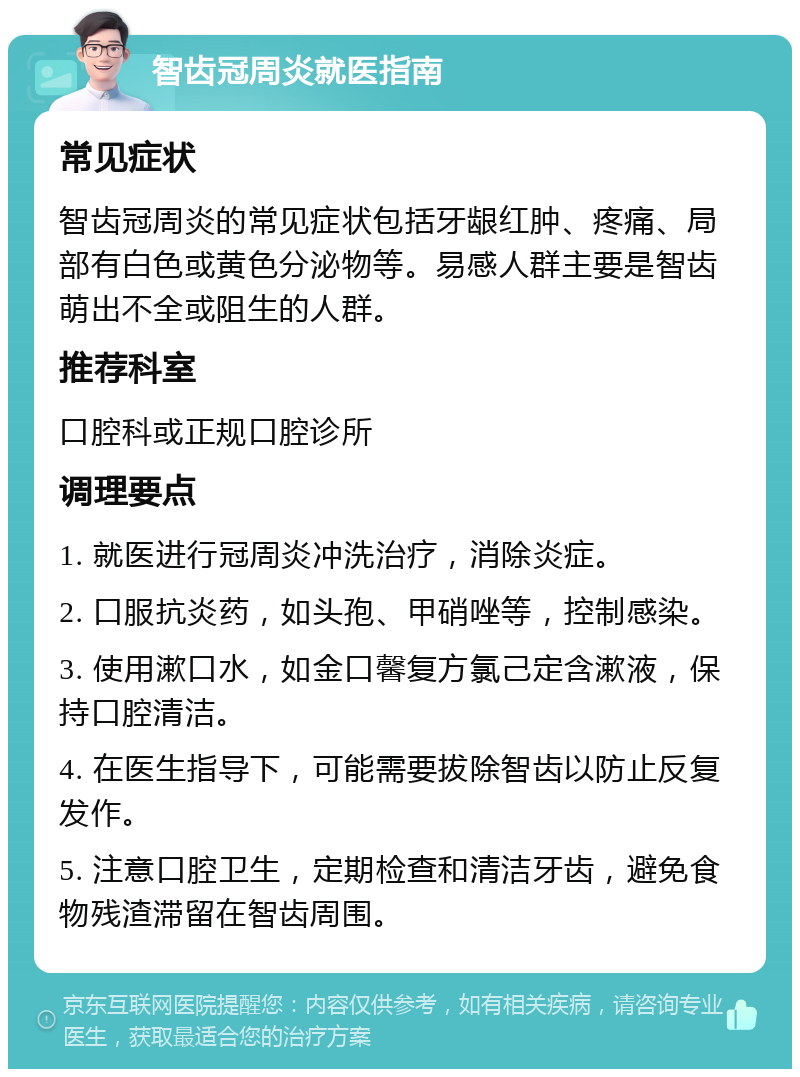 智齿冠周炎就医指南 常见症状 智齿冠周炎的常见症状包括牙龈红肿、疼痛、局部有白色或黄色分泌物等。易感人群主要是智齿萌出不全或阻生的人群。 推荐科室 口腔科或正规口腔诊所 调理要点 1. 就医进行冠周炎冲洗治疗，消除炎症。 2. 口服抗炎药，如头孢、甲硝唑等，控制感染。 3. 使用漱口水，如金口馨复方氯己定含漱液，保持口腔清洁。 4. 在医生指导下，可能需要拔除智齿以防止反复发作。 5. 注意口腔卫生，定期检查和清洁牙齿，避免食物残渣滞留在智齿周围。