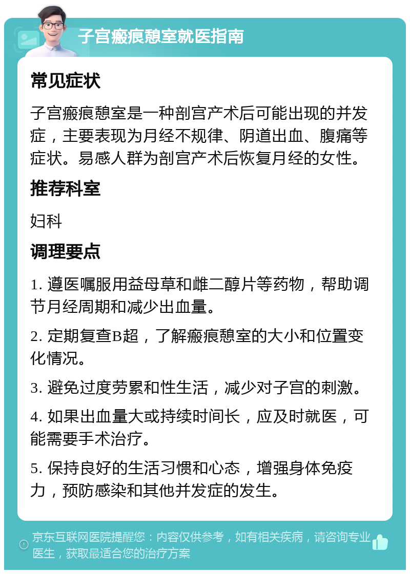 子宫瘢痕憩室就医指南 常见症状 子宫瘢痕憩室是一种剖宫产术后可能出现的并发症，主要表现为月经不规律、阴道出血、腹痛等症状。易感人群为剖宫产术后恢复月经的女性。 推荐科室 妇科 调理要点 1. 遵医嘱服用益母草和雌二醇片等药物，帮助调节月经周期和减少出血量。 2. 定期复查B超，了解瘢痕憩室的大小和位置变化情况。 3. 避免过度劳累和性生活，减少对子宫的刺激。 4. 如果出血量大或持续时间长，应及时就医，可能需要手术治疗。 5. 保持良好的生活习惯和心态，增强身体免疫力，预防感染和其他并发症的发生。