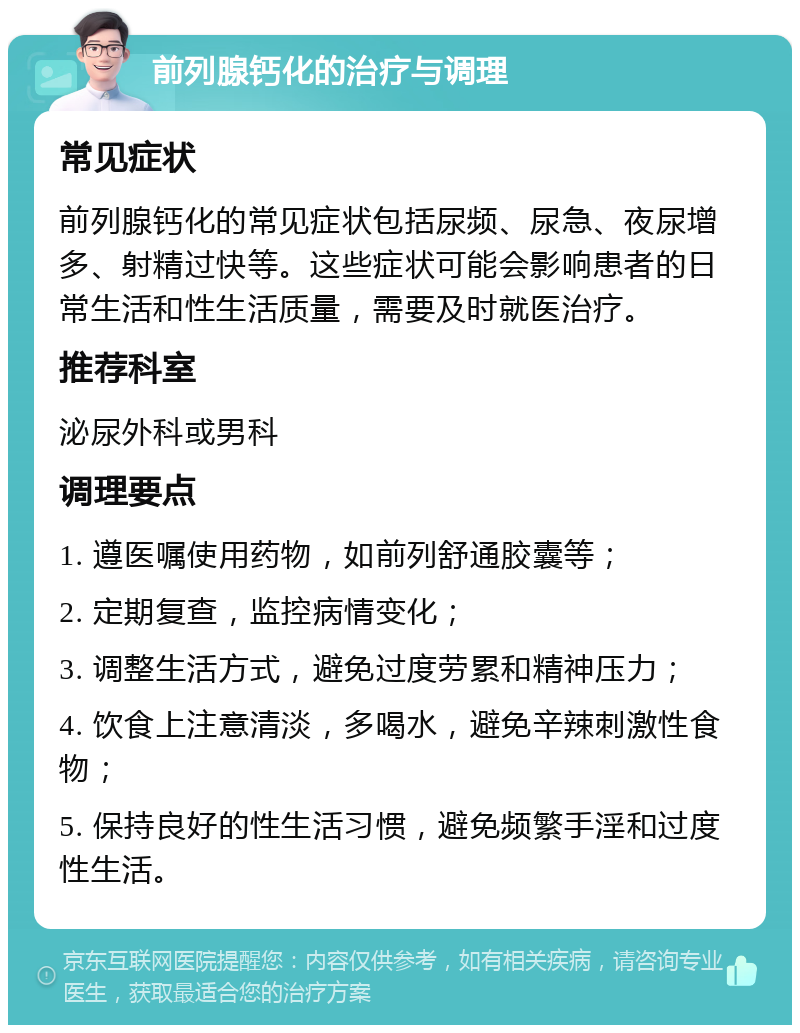 前列腺钙化的治疗与调理 常见症状 前列腺钙化的常见症状包括尿频、尿急、夜尿增多、射精过快等。这些症状可能会影响患者的日常生活和性生活质量，需要及时就医治疗。 推荐科室 泌尿外科或男科 调理要点 1. 遵医嘱使用药物，如前列舒通胶囊等； 2. 定期复查，监控病情变化； 3. 调整生活方式，避免过度劳累和精神压力； 4. 饮食上注意清淡，多喝水，避免辛辣刺激性食物； 5. 保持良好的性生活习惯，避免频繁手淫和过度性生活。