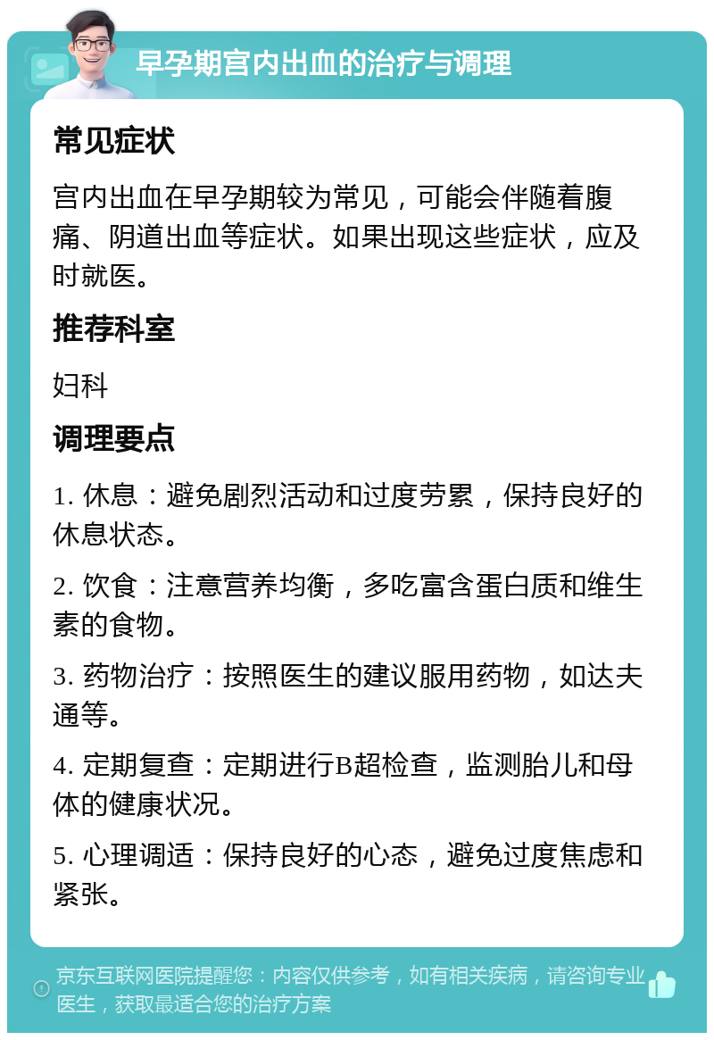 早孕期宫内出血的治疗与调理 常见症状 宫内出血在早孕期较为常见，可能会伴随着腹痛、阴道出血等症状。如果出现这些症状，应及时就医。 推荐科室 妇科 调理要点 1. 休息：避免剧烈活动和过度劳累，保持良好的休息状态。 2. 饮食：注意营养均衡，多吃富含蛋白质和维生素的食物。 3. 药物治疗：按照医生的建议服用药物，如达夫通等。 4. 定期复查：定期进行B超检查，监测胎儿和母体的健康状况。 5. 心理调适：保持良好的心态，避免过度焦虑和紧张。