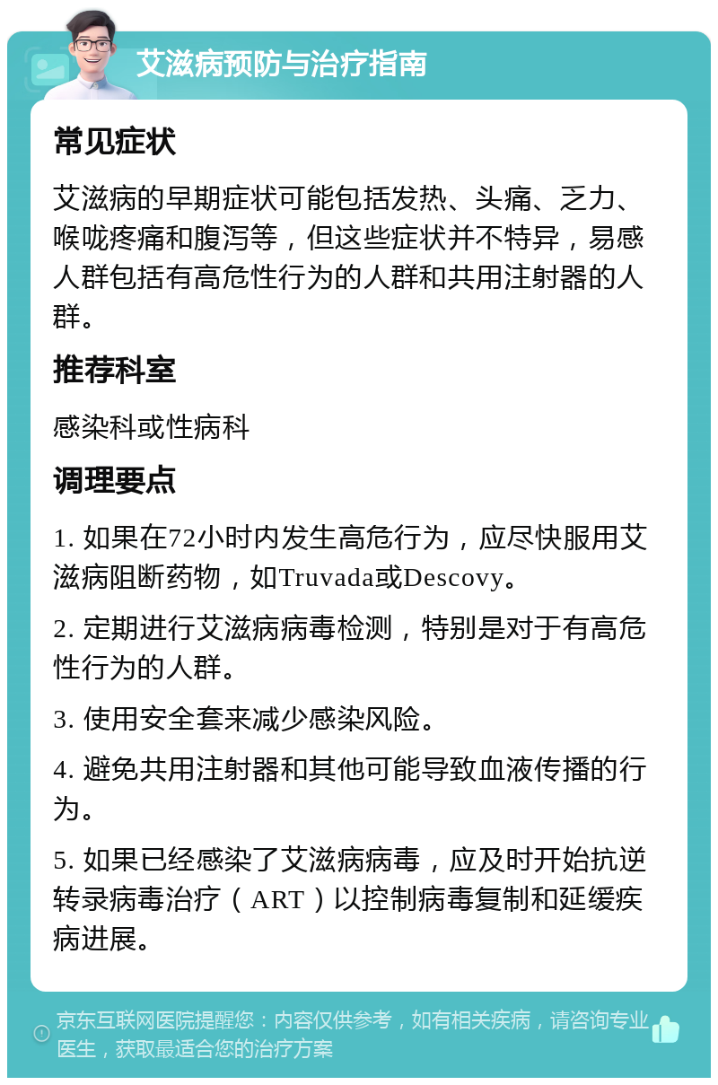 艾滋病预防与治疗指南 常见症状 艾滋病的早期症状可能包括发热、头痛、乏力、喉咙疼痛和腹泻等，但这些症状并不特异，易感人群包括有高危性行为的人群和共用注射器的人群。 推荐科室 感染科或性病科 调理要点 1. 如果在72小时内发生高危行为，应尽快服用艾滋病阻断药物，如Truvada或Descovy。 2. 定期进行艾滋病病毒检测，特别是对于有高危性行为的人群。 3. 使用安全套来减少感染风险。 4. 避免共用注射器和其他可能导致血液传播的行为。 5. 如果已经感染了艾滋病病毒，应及时开始抗逆转录病毒治疗（ART）以控制病毒复制和延缓疾病进展。