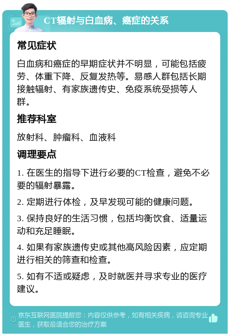 CT辐射与白血病、癌症的关系 常见症状 白血病和癌症的早期症状并不明显，可能包括疲劳、体重下降、反复发热等。易感人群包括长期接触辐射、有家族遗传史、免疫系统受损等人群。 推荐科室 放射科、肿瘤科、血液科 调理要点 1. 在医生的指导下进行必要的CT检查，避免不必要的辐射暴露。 2. 定期进行体检，及早发现可能的健康问题。 3. 保持良好的生活习惯，包括均衡饮食、适量运动和充足睡眠。 4. 如果有家族遗传史或其他高风险因素，应定期进行相关的筛查和检查。 5. 如有不适或疑虑，及时就医并寻求专业的医疗建议。