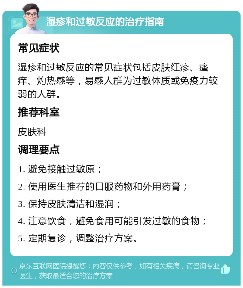 湿疹和过敏反应的治疗指南 常见症状 湿疹和过敏反应的常见症状包括皮肤红疹、瘙痒、灼热感等，易感人群为过敏体质或免疫力较弱的人群。 推荐科室 皮肤科 调理要点 1. 避免接触过敏原； 2. 使用医生推荐的口服药物和外用药膏； 3. 保持皮肤清洁和湿润； 4. 注意饮食，避免食用可能引发过敏的食物； 5. 定期复诊，调整治疗方案。