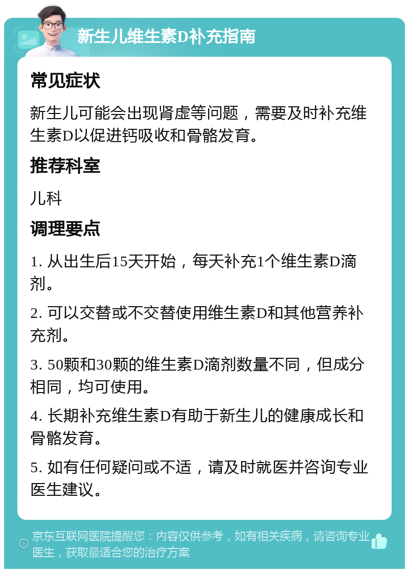 新生儿维生素D补充指南 常见症状 新生儿可能会出现肾虚等问题，需要及时补充维生素D以促进钙吸收和骨骼发育。 推荐科室 儿科 调理要点 1. 从出生后15天开始，每天补充1个维生素D滴剂。 2. 可以交替或不交替使用维生素D和其他营养补充剂。 3. 50颗和30颗的维生素D滴剂数量不同，但成分相同，均可使用。 4. 长期补充维生素D有助于新生儿的健康成长和骨骼发育。 5. 如有任何疑问或不适，请及时就医并咨询专业医生建议。