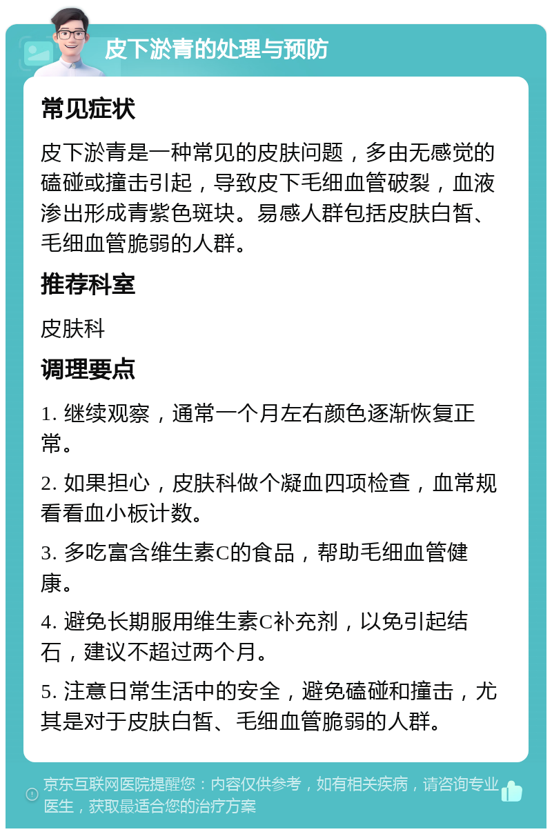 皮下淤青的处理与预防 常见症状 皮下淤青是一种常见的皮肤问题，多由无感觉的磕碰或撞击引起，导致皮下毛细血管破裂，血液渗出形成青紫色斑块。易感人群包括皮肤白皙、毛细血管脆弱的人群。 推荐科室 皮肤科 调理要点 1. 继续观察，通常一个月左右颜色逐渐恢复正常。 2. 如果担心，皮肤科做个凝血四项检查，血常规看看血小板计数。 3. 多吃富含维生素C的食品，帮助毛细血管健康。 4. 避免长期服用维生素C补充剂，以免引起结石，建议不超过两个月。 5. 注意日常生活中的安全，避免磕碰和撞击，尤其是对于皮肤白皙、毛细血管脆弱的人群。