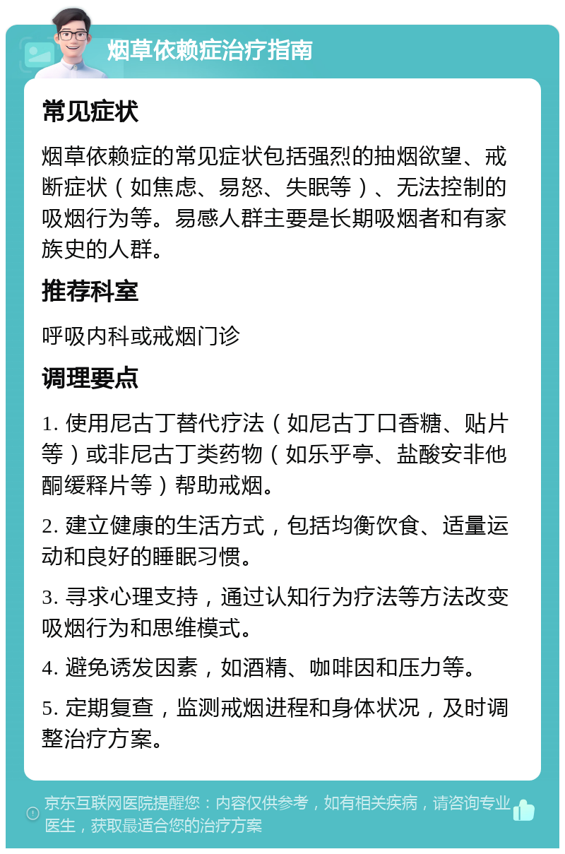 烟草依赖症治疗指南 常见症状 烟草依赖症的常见症状包括强烈的抽烟欲望、戒断症状（如焦虑、易怒、失眠等）、无法控制的吸烟行为等。易感人群主要是长期吸烟者和有家族史的人群。 推荐科室 呼吸内科或戒烟门诊 调理要点 1. 使用尼古丁替代疗法（如尼古丁口香糖、贴片等）或非尼古丁类药物（如乐乎亭、盐酸安非他酮缓释片等）帮助戒烟。 2. 建立健康的生活方式，包括均衡饮食、适量运动和良好的睡眠习惯。 3. 寻求心理支持，通过认知行为疗法等方法改变吸烟行为和思维模式。 4. 避免诱发因素，如酒精、咖啡因和压力等。 5. 定期复查，监测戒烟进程和身体状况，及时调整治疗方案。