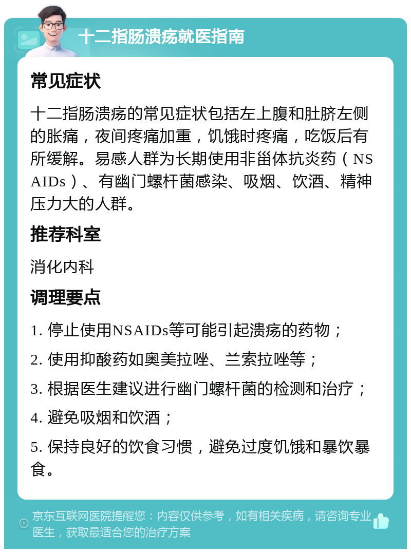 十二指肠溃疡就医指南 常见症状 十二指肠溃疡的常见症状包括左上腹和肚脐左侧的胀痛，夜间疼痛加重，饥饿时疼痛，吃饭后有所缓解。易感人群为长期使用非甾体抗炎药（NSAIDs）、有幽门螺杆菌感染、吸烟、饮酒、精神压力大的人群。 推荐科室 消化内科 调理要点 1. 停止使用NSAIDs等可能引起溃疡的药物； 2. 使用抑酸药如奥美拉唑、兰索拉唑等； 3. 根据医生建议进行幽门螺杆菌的检测和治疗； 4. 避免吸烟和饮酒； 5. 保持良好的饮食习惯，避免过度饥饿和暴饮暴食。