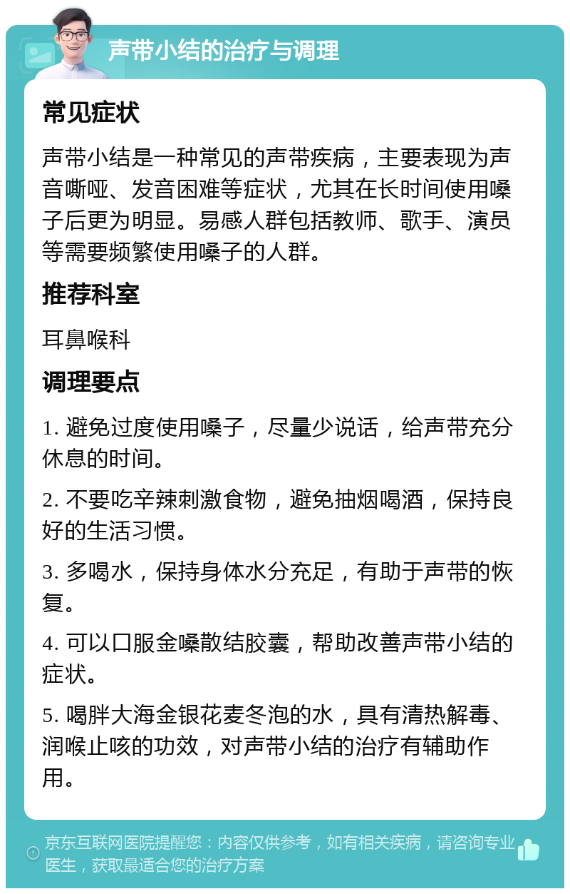 声带小结的治疗与调理 常见症状 声带小结是一种常见的声带疾病，主要表现为声音嘶哑、发音困难等症状，尤其在长时间使用嗓子后更为明显。易感人群包括教师、歌手、演员等需要频繁使用嗓子的人群。 推荐科室 耳鼻喉科 调理要点 1. 避免过度使用嗓子，尽量少说话，给声带充分休息的时间。 2. 不要吃辛辣刺激食物，避免抽烟喝酒，保持良好的生活习惯。 3. 多喝水，保持身体水分充足，有助于声带的恢复。 4. 可以口服金嗓散结胶囊，帮助改善声带小结的症状。 5. 喝胖大海金银花麦冬泡的水，具有清热解毒、润喉止咳的功效，对声带小结的治疗有辅助作用。