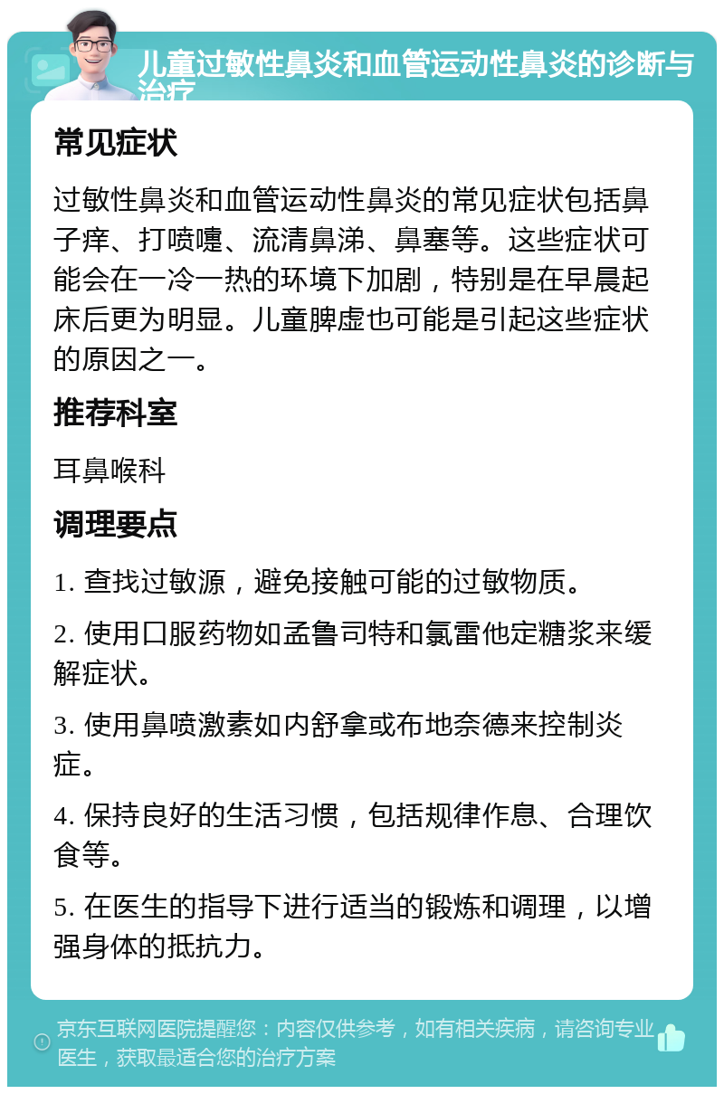 儿童过敏性鼻炎和血管运动性鼻炎的诊断与治疗 常见症状 过敏性鼻炎和血管运动性鼻炎的常见症状包括鼻子痒、打喷嚏、流清鼻涕、鼻塞等。这些症状可能会在一冷一热的环境下加剧，特别是在早晨起床后更为明显。儿童脾虚也可能是引起这些症状的原因之一。 推荐科室 耳鼻喉科 调理要点 1. 查找过敏源，避免接触可能的过敏物质。 2. 使用口服药物如孟鲁司特和氯雷他定糖浆来缓解症状。 3. 使用鼻喷激素如内舒拿或布地奈德来控制炎症。 4. 保持良好的生活习惯，包括规律作息、合理饮食等。 5. 在医生的指导下进行适当的锻炼和调理，以增强身体的抵抗力。