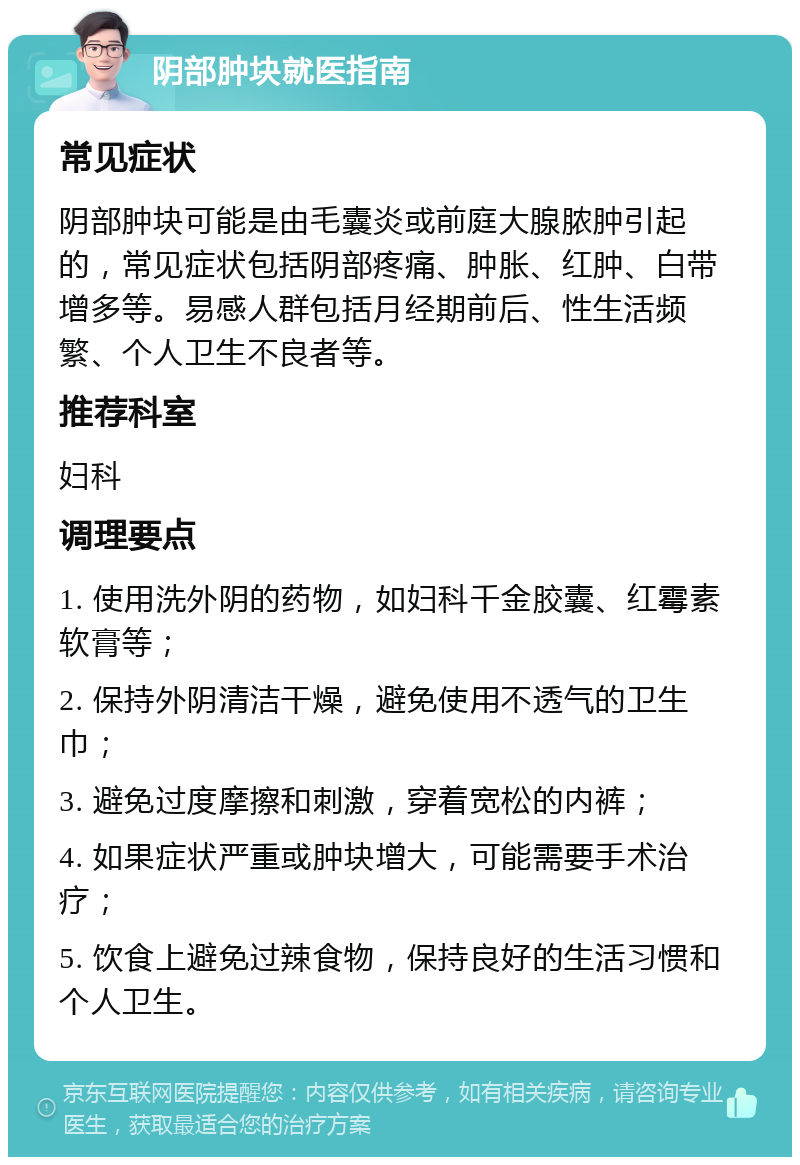 阴部肿块就医指南 常见症状 阴部肿块可能是由毛囊炎或前庭大腺脓肿引起的，常见症状包括阴部疼痛、肿胀、红肿、白带增多等。易感人群包括月经期前后、性生活频繁、个人卫生不良者等。 推荐科室 妇科 调理要点 1. 使用洗外阴的药物，如妇科千金胶囊、红霉素软膏等； 2. 保持外阴清洁干燥，避免使用不透气的卫生巾； 3. 避免过度摩擦和刺激，穿着宽松的内裤； 4. 如果症状严重或肿块增大，可能需要手术治疗； 5. 饮食上避免过辣食物，保持良好的生活习惯和个人卫生。