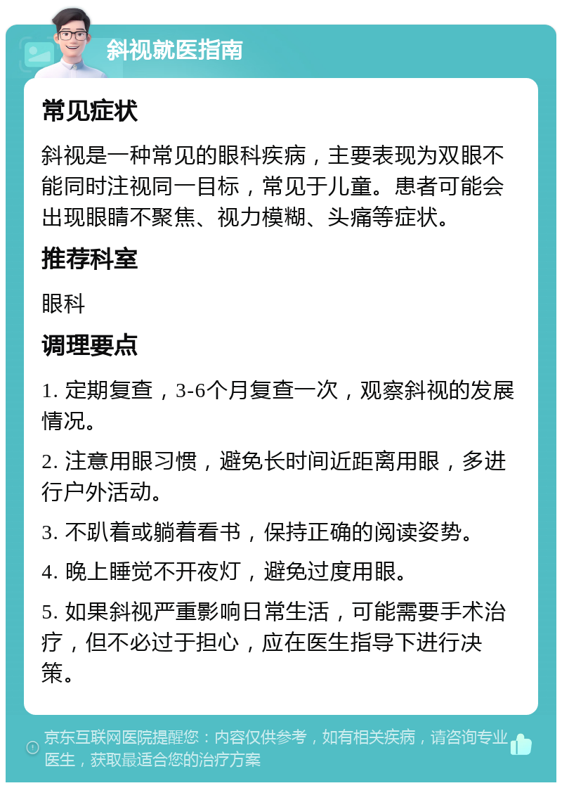 斜视就医指南 常见症状 斜视是一种常见的眼科疾病，主要表现为双眼不能同时注视同一目标，常见于儿童。患者可能会出现眼睛不聚焦、视力模糊、头痛等症状。 推荐科室 眼科 调理要点 1. 定期复查，3-6个月复查一次，观察斜视的发展情况。 2. 注意用眼习惯，避免长时间近距离用眼，多进行户外活动。 3. 不趴着或躺着看书，保持正确的阅读姿势。 4. 晚上睡觉不开夜灯，避免过度用眼。 5. 如果斜视严重影响日常生活，可能需要手术治疗，但不必过于担心，应在医生指导下进行决策。