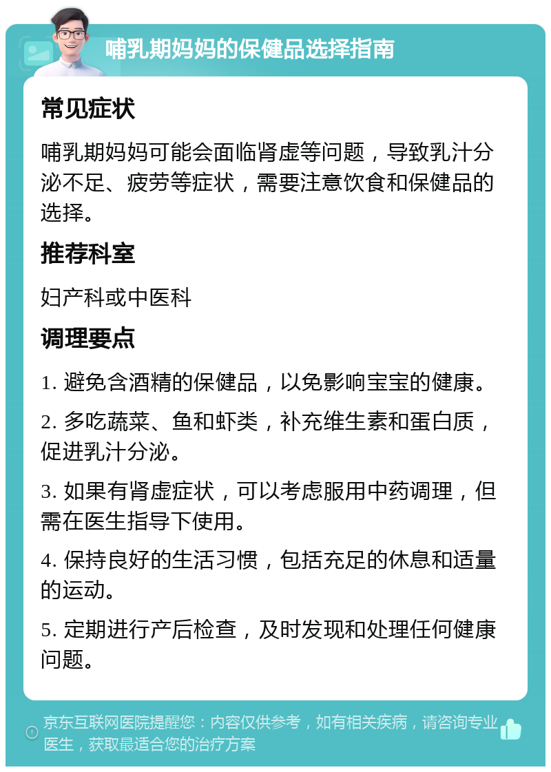 哺乳期妈妈的保健品选择指南 常见症状 哺乳期妈妈可能会面临肾虚等问题，导致乳汁分泌不足、疲劳等症状，需要注意饮食和保健品的选择。 推荐科室 妇产科或中医科 调理要点 1. 避免含酒精的保健品，以免影响宝宝的健康。 2. 多吃蔬菜、鱼和虾类，补充维生素和蛋白质，促进乳汁分泌。 3. 如果有肾虚症状，可以考虑服用中药调理，但需在医生指导下使用。 4. 保持良好的生活习惯，包括充足的休息和适量的运动。 5. 定期进行产后检查，及时发现和处理任何健康问题。