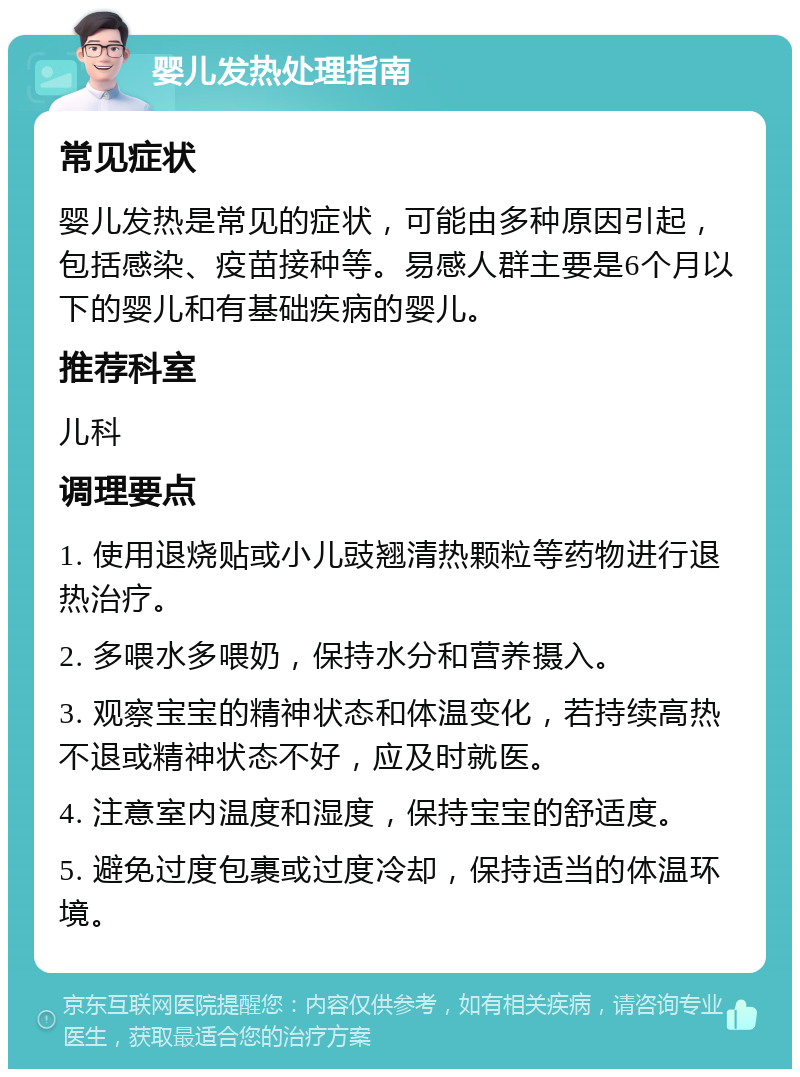 婴儿发热处理指南 常见症状 婴儿发热是常见的症状，可能由多种原因引起，包括感染、疫苗接种等。易感人群主要是6个月以下的婴儿和有基础疾病的婴儿。 推荐科室 儿科 调理要点 1. 使用退烧贴或小儿豉翘清热颗粒等药物进行退热治疗。 2. 多喂水多喂奶，保持水分和营养摄入。 3. 观察宝宝的精神状态和体温变化，若持续高热不退或精神状态不好，应及时就医。 4. 注意室内温度和湿度，保持宝宝的舒适度。 5. 避免过度包裹或过度冷却，保持适当的体温环境。