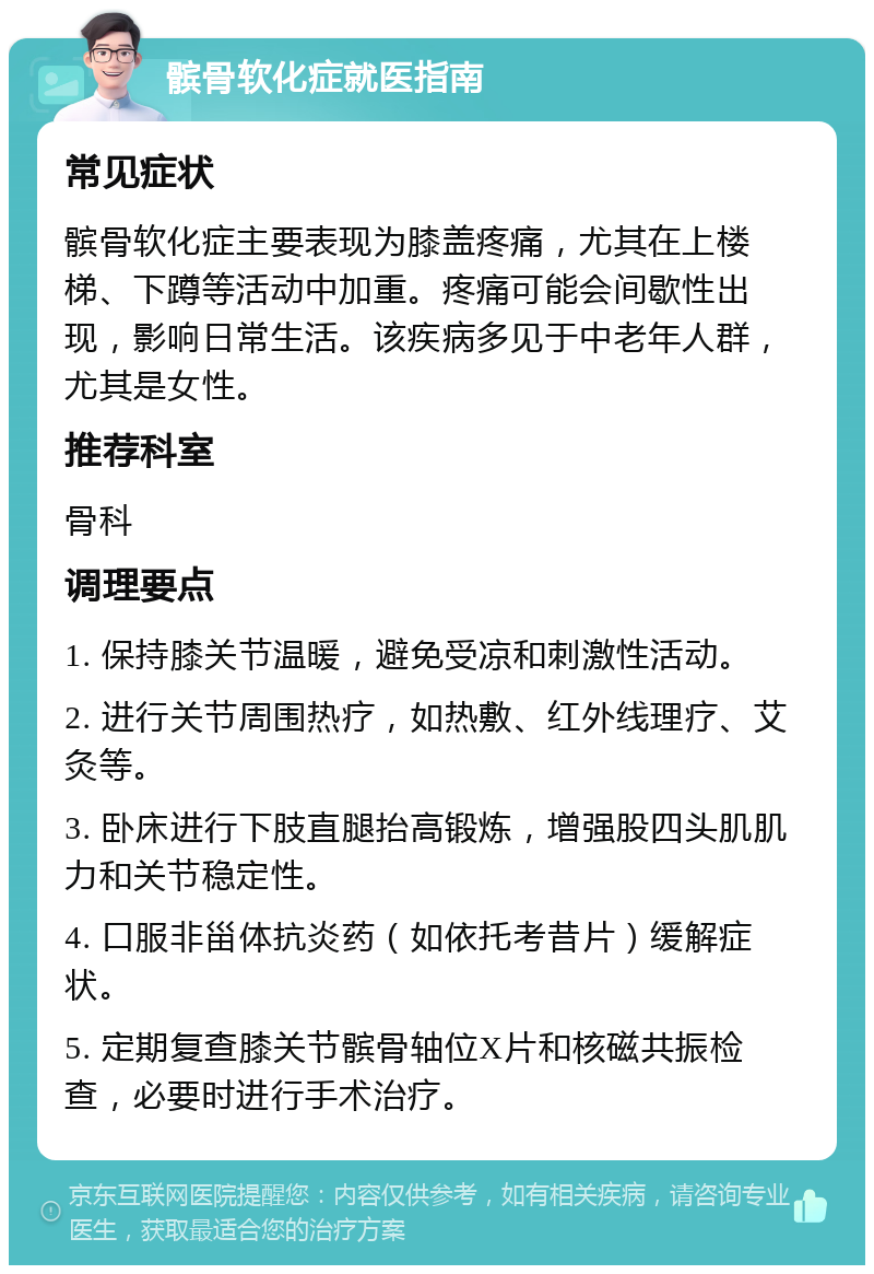 髌骨软化症就医指南 常见症状 髌骨软化症主要表现为膝盖疼痛，尤其在上楼梯、下蹲等活动中加重。疼痛可能会间歇性出现，影响日常生活。该疾病多见于中老年人群，尤其是女性。 推荐科室 骨科 调理要点 1. 保持膝关节温暖，避免受凉和刺激性活动。 2. 进行关节周围热疗，如热敷、红外线理疗、艾灸等。 3. 卧床进行下肢直腿抬高锻炼，增强股四头肌肌力和关节稳定性。 4. 口服非甾体抗炎药（如依托考昔片）缓解症状。 5. 定期复查膝关节髌骨轴位X片和核磁共振检查，必要时进行手术治疗。