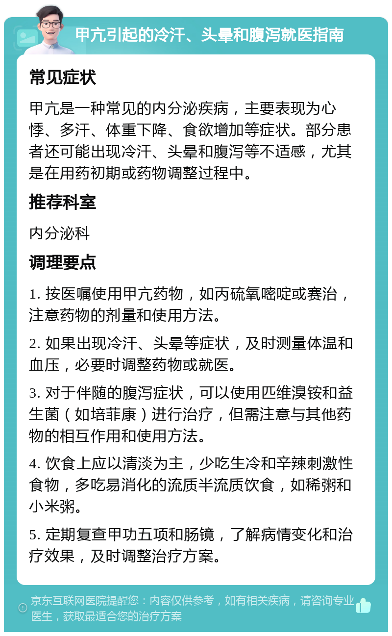 甲亢引起的冷汗、头晕和腹泻就医指南 常见症状 甲亢是一种常见的内分泌疾病，主要表现为心悸、多汗、体重下降、食欲增加等症状。部分患者还可能出现冷汗、头晕和腹泻等不适感，尤其是在用药初期或药物调整过程中。 推荐科室 内分泌科 调理要点 1. 按医嘱使用甲亢药物，如丙硫氧嘧啶或赛治，注意药物的剂量和使用方法。 2. 如果出现冷汗、头晕等症状，及时测量体温和血压，必要时调整药物或就医。 3. 对于伴随的腹泻症状，可以使用匹维溴铵和益生菌（如培菲康）进行治疗，但需注意与其他药物的相互作用和使用方法。 4. 饮食上应以清淡为主，少吃生冷和辛辣刺激性食物，多吃易消化的流质半流质饮食，如稀粥和小米粥。 5. 定期复查甲功五项和肠镜，了解病情变化和治疗效果，及时调整治疗方案。