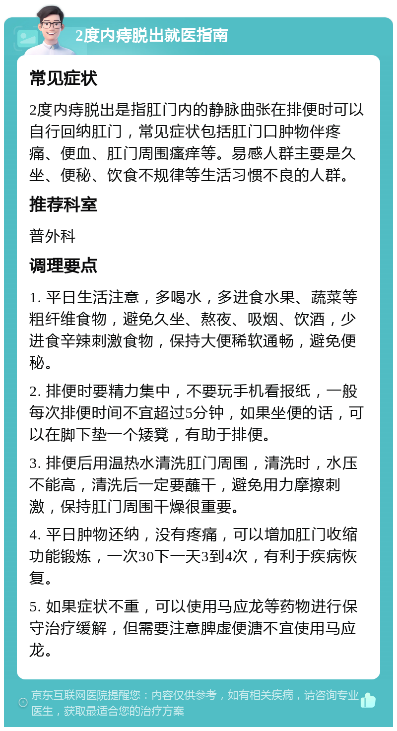 2度内痔脱出就医指南 常见症状 2度内痔脱出是指肛门内的静脉曲张在排便时可以自行回纳肛门，常见症状包括肛门口肿物伴疼痛、便血、肛门周围瘙痒等。易感人群主要是久坐、便秘、饮食不规律等生活习惯不良的人群。 推荐科室 普外科 调理要点 1. 平日生活注意，多喝水，多进食水果、蔬菜等粗纤维食物，避免久坐、熬夜、吸烟、饮酒，少进食辛辣刺激食物，保持大便稀软通畅，避免便秘。 2. 排便时要精力集中，不要玩手机看报纸，一般每次排便时间不宜超过5分钟，如果坐便的话，可以在脚下垫一个矮凳，有助于排便。 3. 排便后用温热水清洗肛门周围，清洗时，水压不能高，清洗后一定要蘸干，避免用力摩擦刺激，保持肛门周围干燥很重要。 4. 平日肿物还纳，没有疼痛，可以增加肛门收缩功能锻炼，一次30下一天3到4次，有利于疾病恢复。 5. 如果症状不重，可以使用马应龙等药物进行保守治疗缓解，但需要注意脾虚便溏不宜使用马应龙。