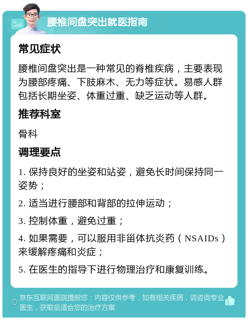 腰椎间盘突出就医指南 常见症状 腰椎间盘突出是一种常见的脊椎疾病，主要表现为腰部疼痛、下肢麻木、无力等症状。易感人群包括长期坐姿、体重过重、缺乏运动等人群。 推荐科室 骨科 调理要点 1. 保持良好的坐姿和站姿，避免长时间保持同一姿势； 2. 适当进行腰部和背部的拉伸运动； 3. 控制体重，避免过重； 4. 如果需要，可以服用非甾体抗炎药（NSAIDs）来缓解疼痛和炎症； 5. 在医生的指导下进行物理治疗和康复训练。