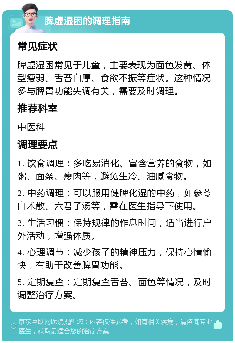 脾虚湿困的调理指南 常见症状 脾虚湿困常见于儿童，主要表现为面色发黄、体型瘦弱、舌苔白厚、食欲不振等症状。这种情况多与脾胃功能失调有关，需要及时调理。 推荐科室 中医科 调理要点 1. 饮食调理：多吃易消化、富含营养的食物，如粥、面条、瘦肉等，避免生冷、油腻食物。 2. 中药调理：可以服用健脾化湿的中药，如参苓白术散、六君子汤等，需在医生指导下使用。 3. 生活习惯：保持规律的作息时间，适当进行户外活动，增强体质。 4. 心理调节：减少孩子的精神压力，保持心情愉快，有助于改善脾胃功能。 5. 定期复查：定期复查舌苔、面色等情况，及时调整治疗方案。