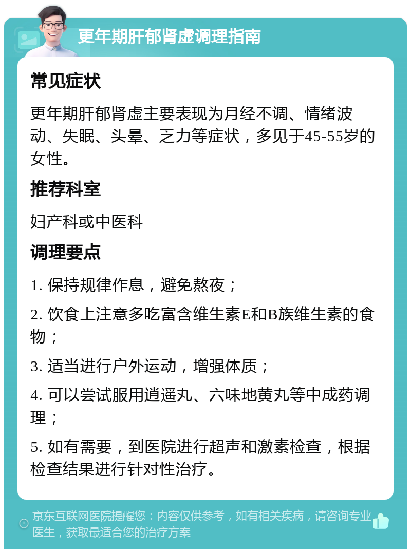 更年期肝郁肾虚调理指南 常见症状 更年期肝郁肾虚主要表现为月经不调、情绪波动、失眠、头晕、乏力等症状，多见于45-55岁的女性。 推荐科室 妇产科或中医科 调理要点 1. 保持规律作息，避免熬夜； 2. 饮食上注意多吃富含维生素E和B族维生素的食物； 3. 适当进行户外运动，增强体质； 4. 可以尝试服用逍遥丸、六味地黄丸等中成药调理； 5. 如有需要，到医院进行超声和激素检查，根据检查结果进行针对性治疗。