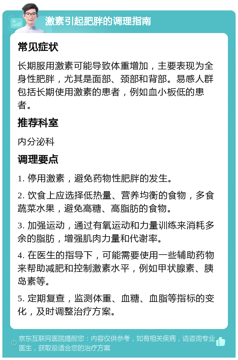 激素引起肥胖的调理指南 常见症状 长期服用激素可能导致体重增加，主要表现为全身性肥胖，尤其是面部、颈部和背部。易感人群包括长期使用激素的患者，例如血小板低的患者。 推荐科室 内分泌科 调理要点 1. 停用激素，避免药物性肥胖的发生。 2. 饮食上应选择低热量、营养均衡的食物，多食蔬菜水果，避免高糖、高脂肪的食物。 3. 加强运动，通过有氧运动和力量训练来消耗多余的脂肪，增强肌肉力量和代谢率。 4. 在医生的指导下，可能需要使用一些辅助药物来帮助减肥和控制激素水平，例如甲状腺素、胰岛素等。 5. 定期复查，监测体重、血糖、血脂等指标的变化，及时调整治疗方案。