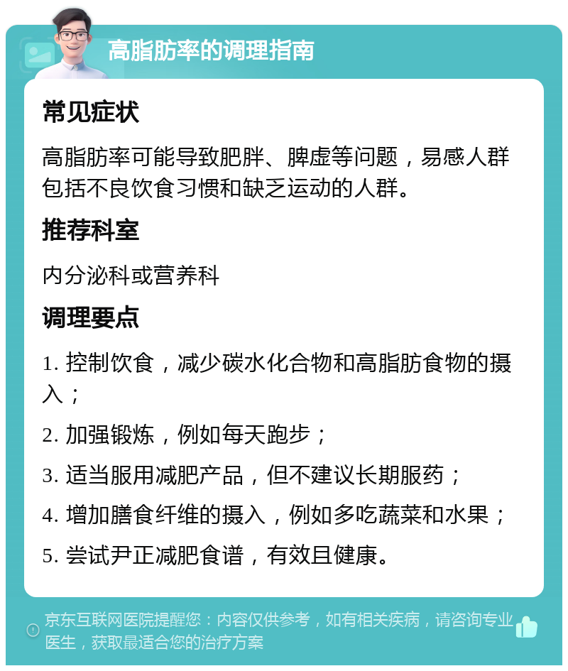 高脂肪率的调理指南 常见症状 高脂肪率可能导致肥胖、脾虚等问题，易感人群包括不良饮食习惯和缺乏运动的人群。 推荐科室 内分泌科或营养科 调理要点 1. 控制饮食，减少碳水化合物和高脂肪食物的摄入； 2. 加强锻炼，例如每天跑步； 3. 适当服用减肥产品，但不建议长期服药； 4. 增加膳食纤维的摄入，例如多吃蔬菜和水果； 5. 尝试尹正减肥食谱，有效且健康。