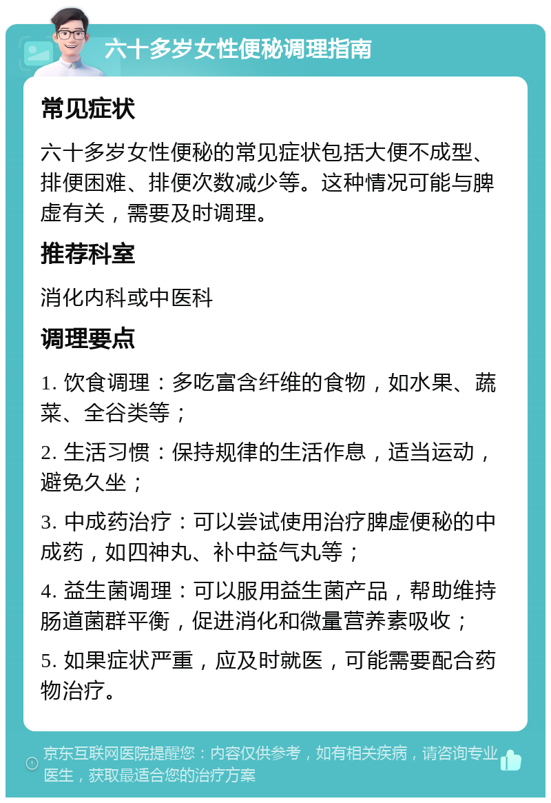 六十多岁女性便秘调理指南 常见症状 六十多岁女性便秘的常见症状包括大便不成型、排便困难、排便次数减少等。这种情况可能与脾虚有关，需要及时调理。 推荐科室 消化内科或中医科 调理要点 1. 饮食调理：多吃富含纤维的食物，如水果、蔬菜、全谷类等； 2. 生活习惯：保持规律的生活作息，适当运动，避免久坐； 3. 中成药治疗：可以尝试使用治疗脾虚便秘的中成药，如四神丸、补中益气丸等； 4. 益生菌调理：可以服用益生菌产品，帮助维持肠道菌群平衡，促进消化和微量营养素吸收； 5. 如果症状严重，应及时就医，可能需要配合药物治疗。