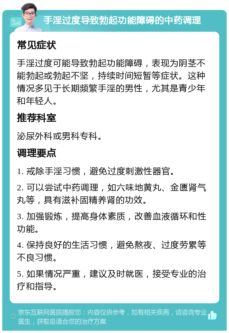 手淫过度导致勃起功能障碍的中药调理 常见症状 手淫过度可能导致勃起功能障碍，表现为阴茎不能勃起或勃起不坚，持续时间短暂等症状。这种情况多见于长期频繁手淫的男性，尤其是青少年和年轻人。 推荐科室 泌尿外科或男科专科。 调理要点 1. 戒除手淫习惯，避免过度刺激性器官。 2. 可以尝试中药调理，如六味地黄丸、金匮肾气丸等，具有滋补固精养肾的功效。 3. 加强锻炼，提高身体素质，改善血液循环和性功能。 4. 保持良好的生活习惯，避免熬夜、过度劳累等不良习惯。 5. 如果情况严重，建议及时就医，接受专业的治疗和指导。