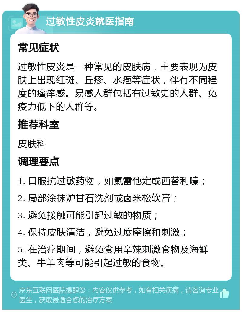 过敏性皮炎就医指南 常见症状 过敏性皮炎是一种常见的皮肤病，主要表现为皮肤上出现红斑、丘疹、水疱等症状，伴有不同程度的瘙痒感。易感人群包括有过敏史的人群、免疫力低下的人群等。 推荐科室 皮肤科 调理要点 1. 口服抗过敏药物，如氯雷他定或西替利嗪； 2. 局部涂抹炉甘石洗剂或卤米松软膏； 3. 避免接触可能引起过敏的物质； 4. 保持皮肤清洁，避免过度摩擦和刺激； 5. 在治疗期间，避免食用辛辣刺激食物及海鲜类、牛羊肉等可能引起过敏的食物。