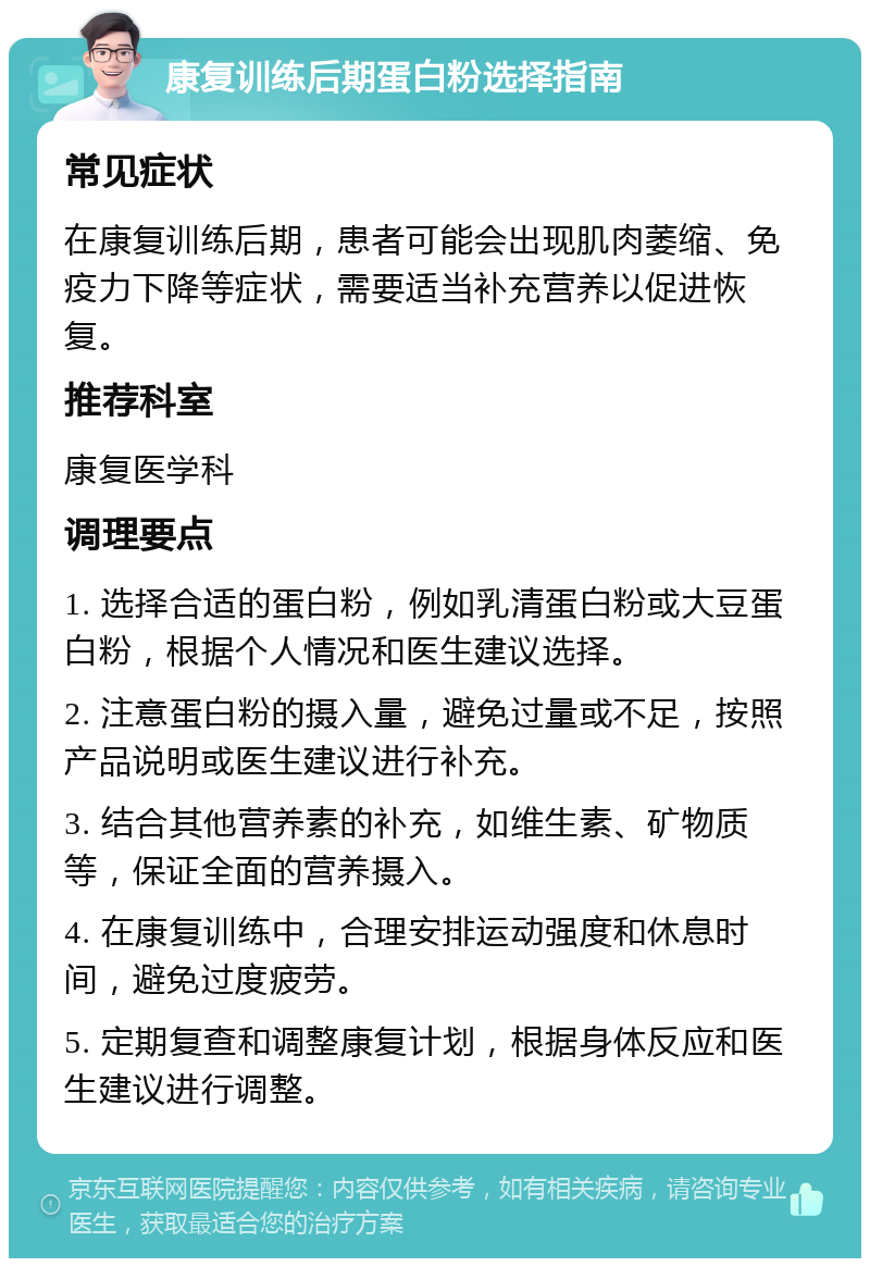 康复训练后期蛋白粉选择指南 常见症状 在康复训练后期，患者可能会出现肌肉萎缩、免疫力下降等症状，需要适当补充营养以促进恢复。 推荐科室 康复医学科 调理要点 1. 选择合适的蛋白粉，例如乳清蛋白粉或大豆蛋白粉，根据个人情况和医生建议选择。 2. 注意蛋白粉的摄入量，避免过量或不足，按照产品说明或医生建议进行补充。 3. 结合其他营养素的补充，如维生素、矿物质等，保证全面的营养摄入。 4. 在康复训练中，合理安排运动强度和休息时间，避免过度疲劳。 5. 定期复查和调整康复计划，根据身体反应和医生建议进行调整。