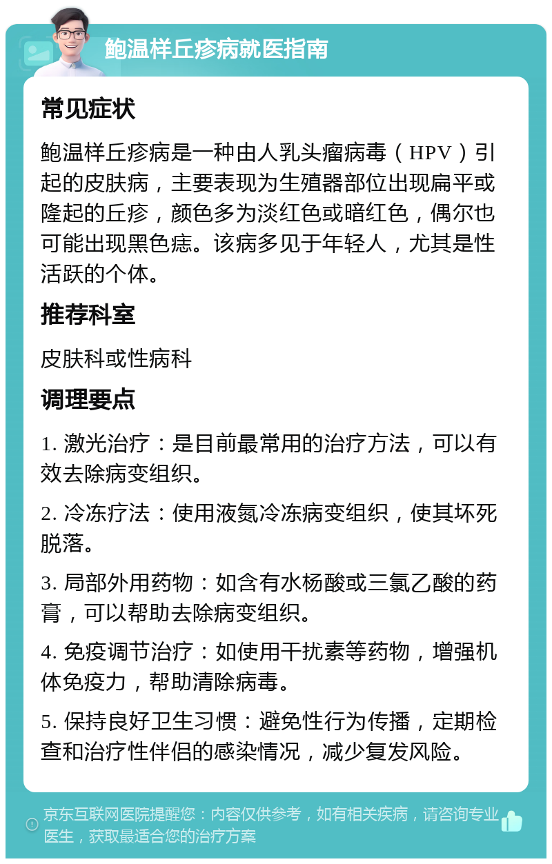 鲍温样丘疹病就医指南 常见症状 鲍温样丘疹病是一种由人乳头瘤病毒（HPV）引起的皮肤病，主要表现为生殖器部位出现扁平或隆起的丘疹，颜色多为淡红色或暗红色，偶尔也可能出现黑色痣。该病多见于年轻人，尤其是性活跃的个体。 推荐科室 皮肤科或性病科 调理要点 1. 激光治疗：是目前最常用的治疗方法，可以有效去除病变组织。 2. 冷冻疗法：使用液氮冷冻病变组织，使其坏死脱落。 3. 局部外用药物：如含有水杨酸或三氯乙酸的药膏，可以帮助去除病变组织。 4. 免疫调节治疗：如使用干扰素等药物，增强机体免疫力，帮助清除病毒。 5. 保持良好卫生习惯：避免性行为传播，定期检查和治疗性伴侣的感染情况，减少复发风险。