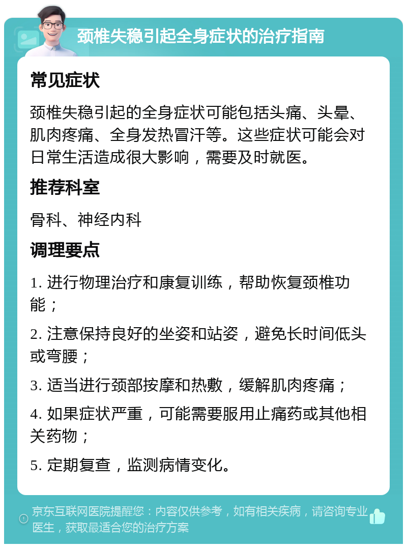 颈椎失稳引起全身症状的治疗指南 常见症状 颈椎失稳引起的全身症状可能包括头痛、头晕、肌肉疼痛、全身发热冒汗等。这些症状可能会对日常生活造成很大影响，需要及时就医。 推荐科室 骨科、神经内科 调理要点 1. 进行物理治疗和康复训练，帮助恢复颈椎功能； 2. 注意保持良好的坐姿和站姿，避免长时间低头或弯腰； 3. 适当进行颈部按摩和热敷，缓解肌肉疼痛； 4. 如果症状严重，可能需要服用止痛药或其他相关药物； 5. 定期复查，监测病情变化。