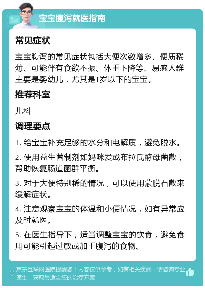 宝宝腹泻就医指南 常见症状 宝宝腹泻的常见症状包括大便次数增多、便质稀薄、可能伴有食欲不振、体重下降等。易感人群主要是婴幼儿，尤其是1岁以下的宝宝。 推荐科室 儿科 调理要点 1. 给宝宝补充足够的水分和电解质，避免脱水。 2. 使用益生菌制剂如妈咪爱或布拉氏酵母菌散，帮助恢复肠道菌群平衡。 3. 对于大便特别稀的情况，可以使用蒙脱石散来缓解症状。 4. 注意观察宝宝的体温和小便情况，如有异常应及时就医。 5. 在医生指导下，适当调整宝宝的饮食，避免食用可能引起过敏或加重腹泻的食物。