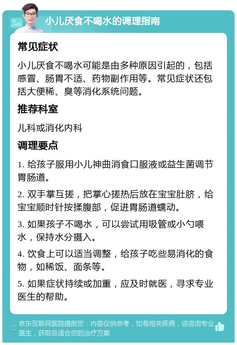 小儿厌食不喝水的调理指南 常见症状 小儿厌食不喝水可能是由多种原因引起的，包括感冒、肠胃不适、药物副作用等。常见症状还包括大便稀、臭等消化系统问题。 推荐科室 儿科或消化内科 调理要点 1. 给孩子服用小儿神曲消食口服液或益生菌调节胃肠道。 2. 双手掌互搓，把掌心搓热后放在宝宝肚脐，给宝宝顺时针按揉腹部，促进胃肠道蠕动。 3. 如果孩子不喝水，可以尝试用吸管或小勺喂水，保持水分摄入。 4. 饮食上可以适当调整，给孩子吃些易消化的食物，如稀饭、面条等。 5. 如果症状持续或加重，应及时就医，寻求专业医生的帮助。