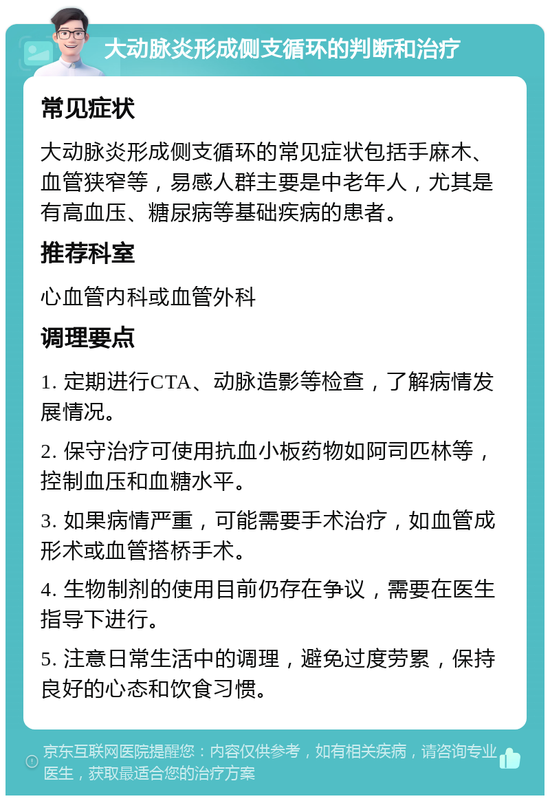 大动脉炎形成侧支循环的判断和治疗 常见症状 大动脉炎形成侧支循环的常见症状包括手麻木、血管狭窄等，易感人群主要是中老年人，尤其是有高血压、糖尿病等基础疾病的患者。 推荐科室 心血管内科或血管外科 调理要点 1. 定期进行CTA、动脉造影等检查，了解病情发展情况。 2. 保守治疗可使用抗血小板药物如阿司匹林等，控制血压和血糖水平。 3. 如果病情严重，可能需要手术治疗，如血管成形术或血管搭桥手术。 4. 生物制剂的使用目前仍存在争议，需要在医生指导下进行。 5. 注意日常生活中的调理，避免过度劳累，保持良好的心态和饮食习惯。