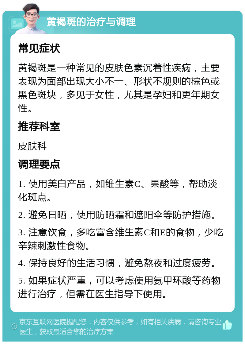 黄褐斑的治疗与调理 常见症状 黄褐斑是一种常见的皮肤色素沉着性疾病，主要表现为面部出现大小不一、形状不规则的棕色或黑色斑块，多见于女性，尤其是孕妇和更年期女性。 推荐科室 皮肤科 调理要点 1. 使用美白产品，如维生素C、果酸等，帮助淡化斑点。 2. 避免日晒，使用防晒霜和遮阳伞等防护措施。 3. 注意饮食，多吃富含维生素C和E的食物，少吃辛辣刺激性食物。 4. 保持良好的生活习惯，避免熬夜和过度疲劳。 5. 如果症状严重，可以考虑使用氨甲环酸等药物进行治疗，但需在医生指导下使用。