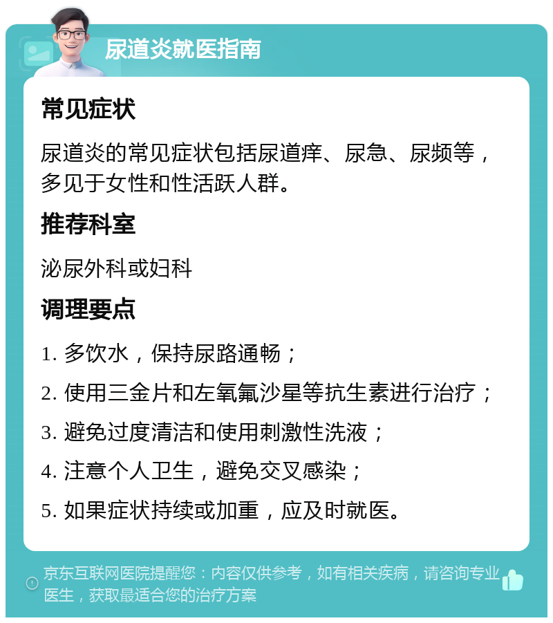 尿道炎就医指南 常见症状 尿道炎的常见症状包括尿道痒、尿急、尿频等，多见于女性和性活跃人群。 推荐科室 泌尿外科或妇科 调理要点 1. 多饮水，保持尿路通畅； 2. 使用三金片和左氧氟沙星等抗生素进行治疗； 3. 避免过度清洁和使用刺激性洗液； 4. 注意个人卫生，避免交叉感染； 5. 如果症状持续或加重，应及时就医。