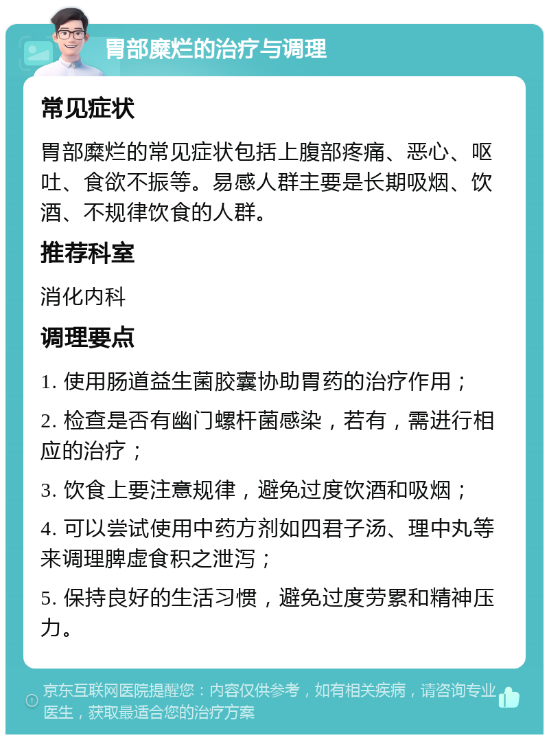 胃部糜烂的治疗与调理 常见症状 胃部糜烂的常见症状包括上腹部疼痛、恶心、呕吐、食欲不振等。易感人群主要是长期吸烟、饮酒、不规律饮食的人群。 推荐科室 消化内科 调理要点 1. 使用肠道益生菌胶囊协助胃药的治疗作用； 2. 检查是否有幽门螺杆菌感染，若有，需进行相应的治疗； 3. 饮食上要注意规律，避免过度饮酒和吸烟； 4. 可以尝试使用中药方剂如四君子汤、理中丸等来调理脾虚食积之泄泻； 5. 保持良好的生活习惯，避免过度劳累和精神压力。