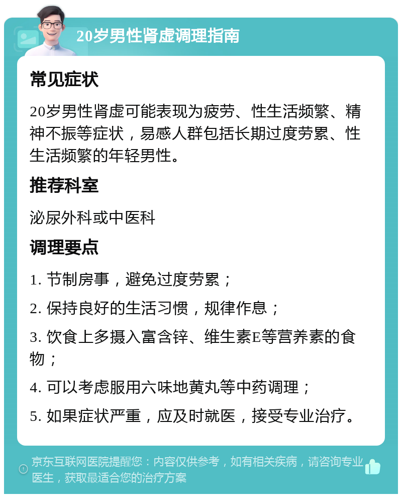 20岁男性肾虚调理指南 常见症状 20岁男性肾虚可能表现为疲劳、性生活频繁、精神不振等症状，易感人群包括长期过度劳累、性生活频繁的年轻男性。 推荐科室 泌尿外科或中医科 调理要点 1. 节制房事，避免过度劳累； 2. 保持良好的生活习惯，规律作息； 3. 饮食上多摄入富含锌、维生素E等营养素的食物； 4. 可以考虑服用六味地黄丸等中药调理； 5. 如果症状严重，应及时就医，接受专业治疗。