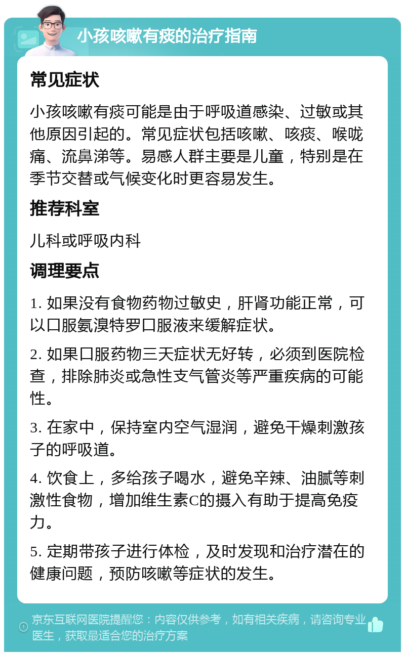 小孩咳嗽有痰的治疗指南 常见症状 小孩咳嗽有痰可能是由于呼吸道感染、过敏或其他原因引起的。常见症状包括咳嗽、咳痰、喉咙痛、流鼻涕等。易感人群主要是儿童，特别是在季节交替或气候变化时更容易发生。 推荐科室 儿科或呼吸内科 调理要点 1. 如果没有食物药物过敏史，肝肾功能正常，可以口服氨溴特罗口服液来缓解症状。 2. 如果口服药物三天症状无好转，必须到医院检查，排除肺炎或急性支气管炎等严重疾病的可能性。 3. 在家中，保持室内空气湿润，避免干燥刺激孩子的呼吸道。 4. 饮食上，多给孩子喝水，避免辛辣、油腻等刺激性食物，增加维生素C的摄入有助于提高免疫力。 5. 定期带孩子进行体检，及时发现和治疗潜在的健康问题，预防咳嗽等症状的发生。