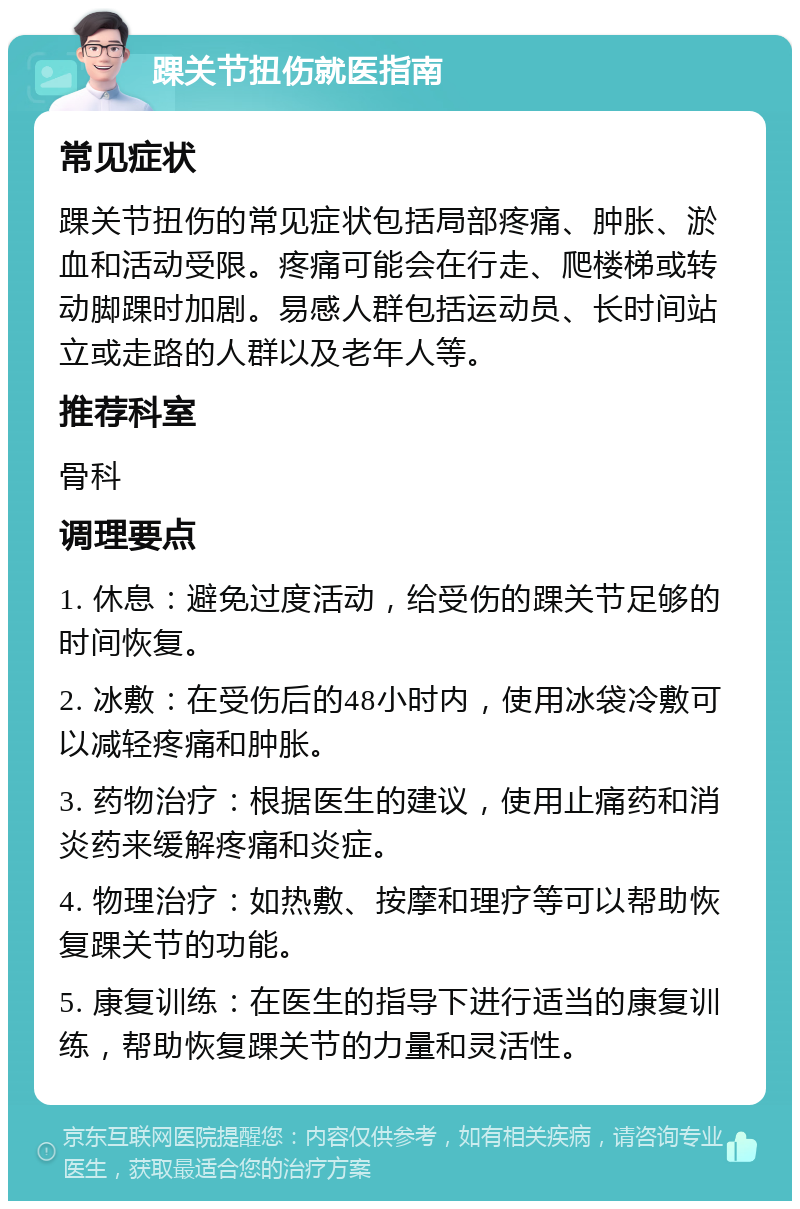 踝关节扭伤就医指南 常见症状 踝关节扭伤的常见症状包括局部疼痛、肿胀、淤血和活动受限。疼痛可能会在行走、爬楼梯或转动脚踝时加剧。易感人群包括运动员、长时间站立或走路的人群以及老年人等。 推荐科室 骨科 调理要点 1. 休息：避免过度活动，给受伤的踝关节足够的时间恢复。 2. 冰敷：在受伤后的48小时内，使用冰袋冷敷可以减轻疼痛和肿胀。 3. 药物治疗：根据医生的建议，使用止痛药和消炎药来缓解疼痛和炎症。 4. 物理治疗：如热敷、按摩和理疗等可以帮助恢复踝关节的功能。 5. 康复训练：在医生的指导下进行适当的康复训练，帮助恢复踝关节的力量和灵活性。