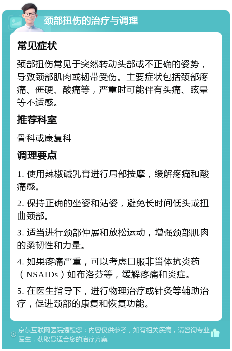 颈部扭伤的治疗与调理 常见症状 颈部扭伤常见于突然转动头部或不正确的姿势，导致颈部肌肉或韧带受伤。主要症状包括颈部疼痛、僵硬、酸痛等，严重时可能伴有头痛、眩晕等不适感。 推荐科室 骨科或康复科 调理要点 1. 使用辣椒碱乳膏进行局部按摩，缓解疼痛和酸痛感。 2. 保持正确的坐姿和站姿，避免长时间低头或扭曲颈部。 3. 适当进行颈部伸展和放松运动，增强颈部肌肉的柔韧性和力量。 4. 如果疼痛严重，可以考虑口服非甾体抗炎药（NSAIDs）如布洛芬等，缓解疼痛和炎症。 5. 在医生指导下，进行物理治疗或针灸等辅助治疗，促进颈部的康复和恢复功能。