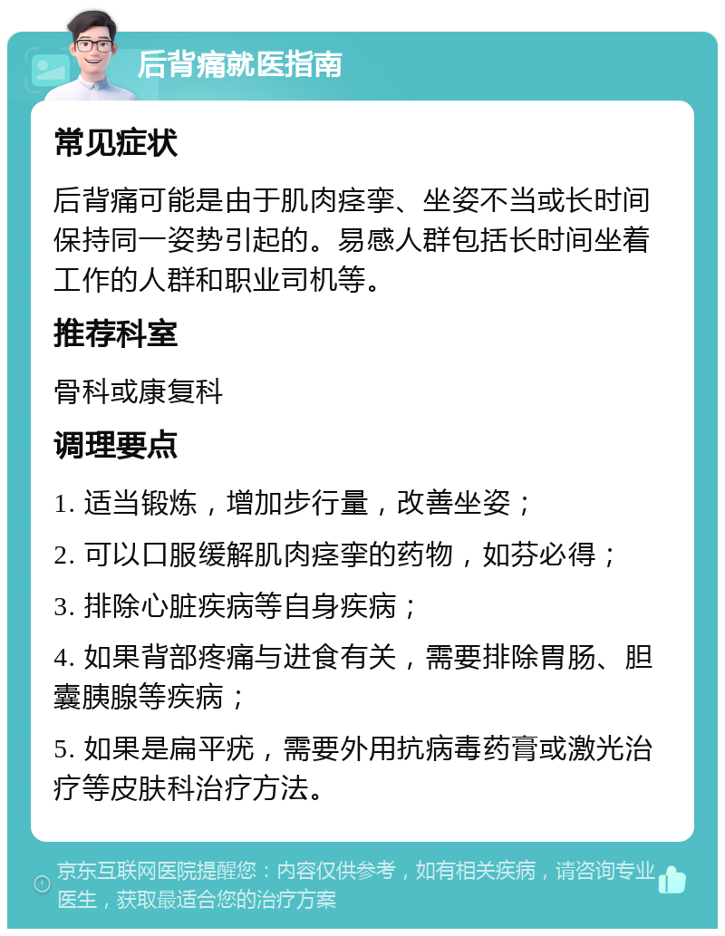 后背痛就医指南 常见症状 后背痛可能是由于肌肉痉挛、坐姿不当或长时间保持同一姿势引起的。易感人群包括长时间坐着工作的人群和职业司机等。 推荐科室 骨科或康复科 调理要点 1. 适当锻炼，增加步行量，改善坐姿； 2. 可以口服缓解肌肉痉挛的药物，如芬必得； 3. 排除心脏疾病等自身疾病； 4. 如果背部疼痛与进食有关，需要排除胃肠、胆囊胰腺等疾病； 5. 如果是扁平疣，需要外用抗病毒药膏或激光治疗等皮肤科治疗方法。