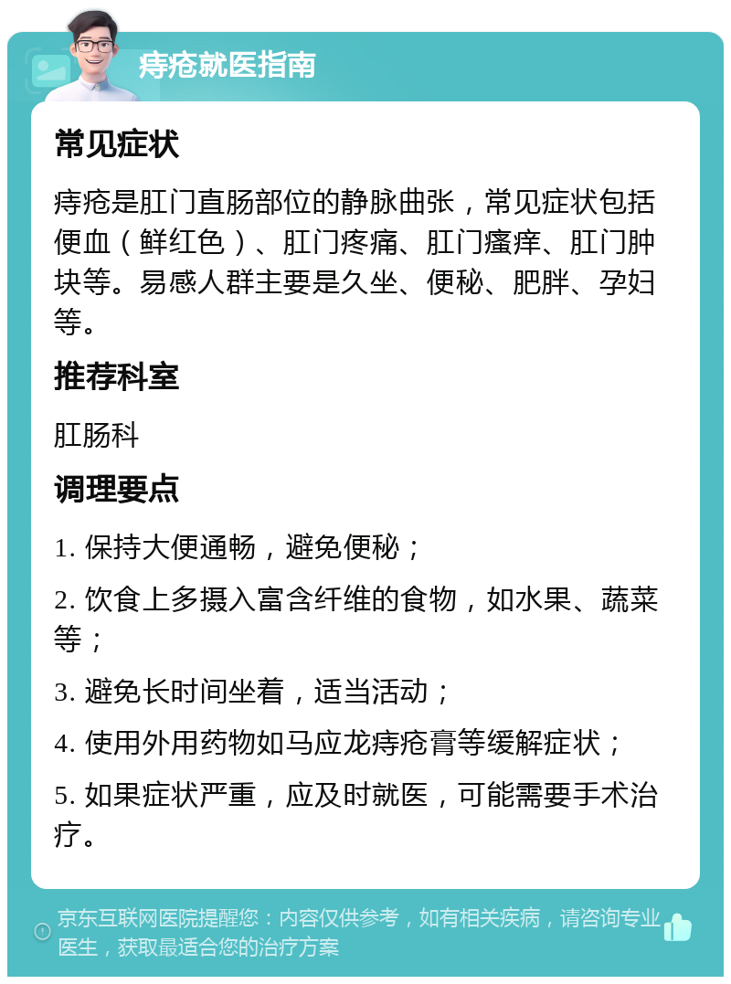 痔疮就医指南 常见症状 痔疮是肛门直肠部位的静脉曲张，常见症状包括便血（鲜红色）、肛门疼痛、肛门瘙痒、肛门肿块等。易感人群主要是久坐、便秘、肥胖、孕妇等。 推荐科室 肛肠科 调理要点 1. 保持大便通畅，避免便秘； 2. 饮食上多摄入富含纤维的食物，如水果、蔬菜等； 3. 避免长时间坐着，适当活动； 4. 使用外用药物如马应龙痔疮膏等缓解症状； 5. 如果症状严重，应及时就医，可能需要手术治疗。