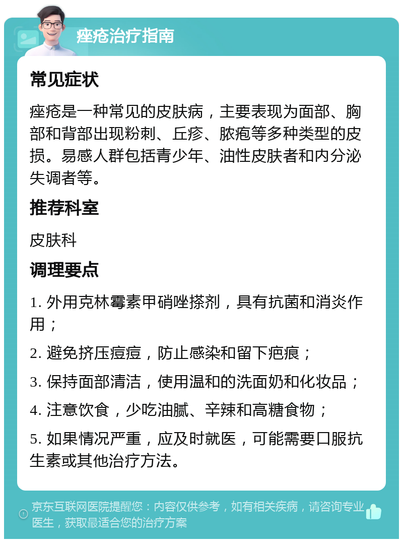 痤疮治疗指南 常见症状 痤疮是一种常见的皮肤病，主要表现为面部、胸部和背部出现粉刺、丘疹、脓疱等多种类型的皮损。易感人群包括青少年、油性皮肤者和内分泌失调者等。 推荐科室 皮肤科 调理要点 1. 外用克林霉素甲硝唑搽剂，具有抗菌和消炎作用； 2. 避免挤压痘痘，防止感染和留下疤痕； 3. 保持面部清洁，使用温和的洗面奶和化妆品； 4. 注意饮食，少吃油腻、辛辣和高糖食物； 5. 如果情况严重，应及时就医，可能需要口服抗生素或其他治疗方法。