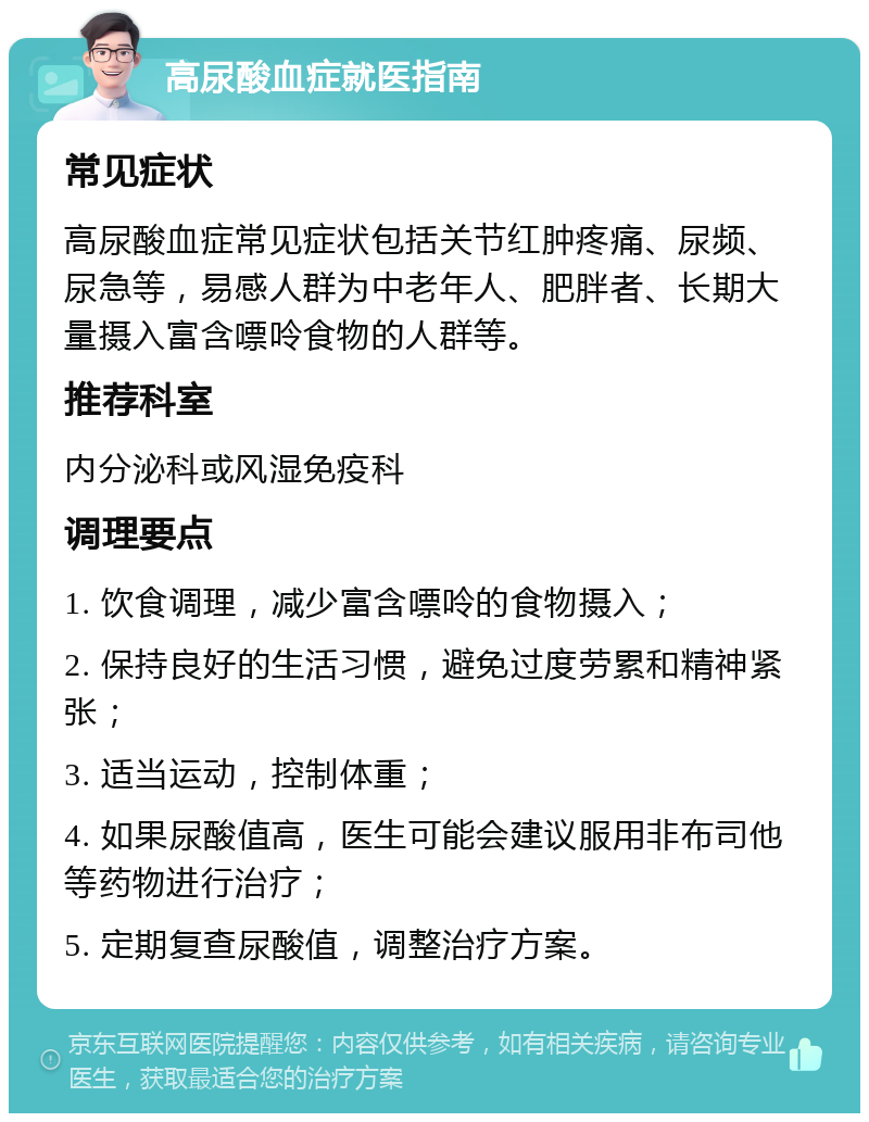 高尿酸血症就医指南 常见症状 高尿酸血症常见症状包括关节红肿疼痛、尿频、尿急等，易感人群为中老年人、肥胖者、长期大量摄入富含嘌呤食物的人群等。 推荐科室 内分泌科或风湿免疫科 调理要点 1. 饮食调理，减少富含嘌呤的食物摄入； 2. 保持良好的生活习惯，避免过度劳累和精神紧张； 3. 适当运动，控制体重； 4. 如果尿酸值高，医生可能会建议服用非布司他等药物进行治疗； 5. 定期复查尿酸值，调整治疗方案。